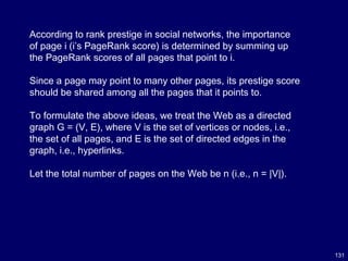 131
According to rank prestige in social networks, the importance
of page i (i’s PageRank score) is determined by summing up
the PageRank scores of all pages that point to i.
Since a page may point to many other pages, its prestige score
should be shared among all the pages that it points to.
To formulate the above ideas, we treat the Web as a directed
graph G = (V, E), where V is the set of vertices or nodes, i.e.,
the set of all pages, and E is the set of directed edges in the
graph, i.e., hyperlinks.
Let the total number of pages on the Web be n (i.e., n = |V|).
 