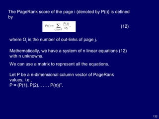 132
The PageRank score of the page i (denoted by P(i)) is defined
by
(12)
where Oj is the number of out-links of page j.
Mathematically, we have a system of n linear equations (12)
with n unknowns.
We can use a matrix to represent all the equations.
Let P be a n-dimensional column vector of PageRank
values, i.e.,
P = (P(1), P(2), . . . , P(n))T
.
 