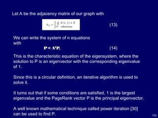 133
(13)
Let A be the adjacency matrix of our graph with
We can write the system of n equations
with
P= AT
P. (14)
This is the characteristic equation of the eigensystem, where the
solution to P is an eigenvector with the corresponding eigenvalue
of 1.
Since this is a circular definition, an iterative algorithm is used to
solve it.
It turns out that if some conditions are satisfied, 1 is the largest
eigenvalue and the PageRank vector P is the principal eigenvector.
A well known mathematical technique called power iteration [30]
can be used to find P.
 