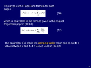 135
This gives us the PageRank formula for each
page i :
(16)
(17)
which is equivalent to the formula given in the original
PageRank papers [10,61]:
The parameter d is called the damping factor which can be set to a
value between 0 and 1. d = 0.85 is used in [10,52].
 