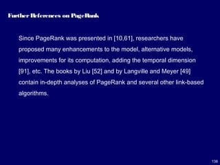 138
FurtherReferences on PageRank
Since PageRank was presented in [10,61], researchers have
proposed many enhancements to the model, alternative models,
improvements for its computation, adding the temporal dimension
[91], etc. The books by Liu [52] and by Langville and Meyer [49]
contain in-depth analyses of PageRank and several other link-based
algorithms.
 