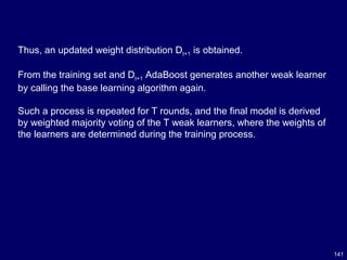 141
Thus, an updated weight distribution Dt+1 is obtained.
From the training set and Dt+1 AdaBoost generates another weak learner
by calling the base learning algorithm again.
Such a process is repeated for T rounds, and the final model is derived
by weighted majority voting of the T weak learners, where the weights of
the learners are determined during the training process.
 