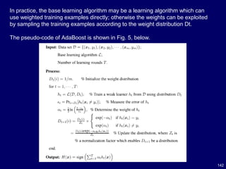 142
In practice, the base learning algorithm may be a learning algorithm which can
use weighted training examples directly; otherwise the weights can be exploited
by sampling the training examples according to the weight distribution Dt.
The pseudo-code of AdaBoost is shown in Fig. 5, below.
 