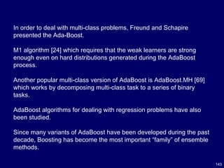 143
In order to deal with multi-class problems, Freund and Schapire
presented the Ada-Boost.
M1 algorithm [24] which requires that the weak learners are strong
enough even on hard distributions generated during the AdaBoost
process.
Another popular multi-class version of AdaBoost is AdaBoost.MH [69]
which works by decomposing multi-class task to a series of binary
tasks.
AdaBoost algorithms for dealing with regression problems have also
been studied.
Since many variants of AdaBoost have been developed during the past
decade, Boosting has become the most important “family” of ensemble
methods.
 