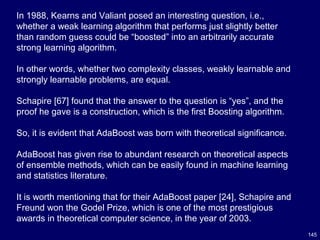 145
In 1988, Kearns and Valiant posed an interesting question, i.e.,
whether a weak learning algorithm that performs just slightly better
than random guess could be “boosted” into an arbitrarily accurate
strong learning algorithm.
In other words, whether two complexity classes, weakly learnable and
strongly learnable problems, are equal.
Schapire [67] found that the answer to the question is “yes”, and the
proof he gave is a construction, which is the first Boosting algorithm.
So, it is evident that AdaBoost was born with theoretical significance.
AdaBoost has given rise to abundant research on theoretical aspects
of ensemble methods, which can be easily found in machine learning
and statistics literature.
It is worth mentioning that for their AdaBoost paper [24], Schapire and
Freund won the Godel Prize, which is one of the most prestigious
awards in theoretical computer science, in the year of 2003.
 
