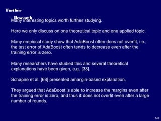 148
Further
Research
Many interesting topics worth further studying.
Here we only discuss on one theoretical topic and one applied topic.
Many empirical study show that AdaBoost often does not overfit, i.e.,
the test error of AdaBoost often tends to decrease even after the
training error is zero.
Many researchers have studied this and several theoretical
explanations have been given, e.g. [38].
Schapire et al. [68] presented amargin-based explanation.
They argued that AdaBoost is able to increase the margins even after
the training error is zero, and thus it does not overfit even after a large
number of rounds.
 