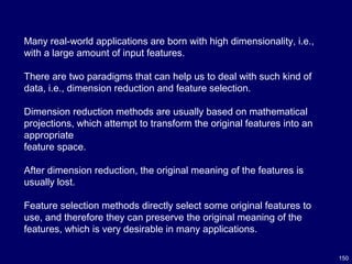 150
Many real-world applications are born with high dimensionality, i.e.,
with a large amount of input features.
There are two paradigms that can help us to deal with such kind of
data, i.e., dimension reduction and feature selection.
Dimension reduction methods are usually based on mathematical
projections, which attempt to transform the original features into an
appropriate
feature space.
After dimension reduction, the original meaning of the features is
usually lost.
Feature selection methods directly select some original features to
use, and therefore they can preserve the original meaning of the
features, which is very desirable in many applications.
 