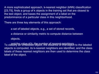 153
A more sophisticated approach, k-nearest neighbor (kNN) classification
[23,75], finds a group of k objects in the training set that are closest to
the test object, and bases the assignment of a label on the
predominance of a particular class in this neighborhood.
To classify an unlabeled object, the distance of this object to the labeled
objects is computed, its k-nearest neighbors are identified, and the class
labels of these nearest neighbors are then used to determine the class
label of the object.
There are three key elements of this approach:
a set of labeled objects, e.g., a set of stored records,
a distance or similarity metric to compute distance between
objects,
and the value of k, the number of nearest neighbors.
 