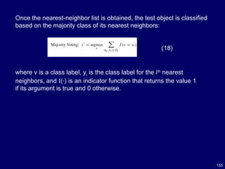 155
Once the nearest-neighbor list is obtained, the test object is classified
based on the majority class of its nearest neighbors:
(18)
where v is a class label, yi is the class label for the ith
nearest
neighbors, and I(·) is an indicator function that returns the value 1
if its argument is true and 0 otherwise.
 