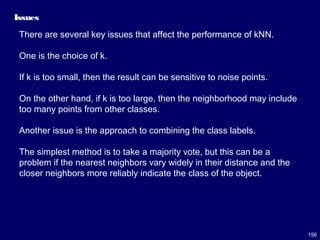156
Issues
There are several key issues that affect the performance of kNN.
One is the choice of k.
If k is too small, then the result can be sensitive to noise points.
On the other hand, if k is too large, then the neighborhood may include
too many points from other classes.
Another issue is the approach to combining the class labels.
The simplest method is to take a majority vote, but this can be a
problem if the nearest neighbors vary widely in their distance and the
closer neighbors more reliably indicate the class of the object.
 