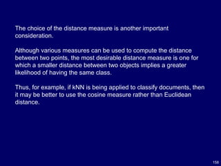 158
The choice of the distance measure is another important
consideration.
Although various measures can be used to compute the distance
between two points, the most desirable distance measure is one for
which a smaller distance between two objects implies a greater
likelihood of having the same class.
Thus, for example, if kNN is being applied to classify documents, then
it may be better to use the cosine measure rather than Euclidean
distance.
 