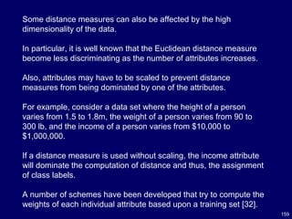 159
Some distance measures can also be affected by the high
dimensionality of the data.
In particular, it is well known that the Euclidean distance measure
become less discriminating as the number of attributes increases.
Also, attributes may have to be scaled to prevent distance
measures from being dominated by one of the attributes.
For example, consider a data set where the height of a person
varies from 1.5 to 1.8m, the weight of a person varies from 90 to
300 lb, and the income of a person varies from $10,000 to
$1,000,000.
If a distance measure is used without scaling, the income attribute
will dominate the computation of distance and thus, the assignment
of class labels.
A number of schemes have been developed that try to compute the
weights of each individual attribute based upon a training set [32].
 