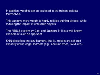 160
In addition, weights can be assigned to the training objects
themselves.
This can give more weight to highly reliable training objects, while
reducing the impact of unreliable objects.
The PEBLS system by Cost and Salzberg [14] is a well known
example of such an approach.
KNN classifiers are lazy learners, that is, models are not built
explicitly unlike eager learners (e.g., decision trees, SVM, etc.).
 