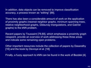 165
In addition, data objects can be removed to improve classification
accuracy, a process known as “editing” [88].
There has also been a considerable amount of work on the application
of proximity graphs (nearest neighbor graphs, minimum spanning trees,
relative neighborhood graphs, Delaunay triangulations, and Gabriel
graphs) to the kNN problem.
Recent papers by Toussaint [79,80], which emphasize a proximity graph
viewpoint, provide an overview of work addressing these three areas
and indicate some remaining open problems.
Other important resources include the collection of papers by Dasarathy
[16] and the book by Devroye et al. [18].
Finally, a fuzzy approach to kNN can be found in the work of Bezdek [4].
 