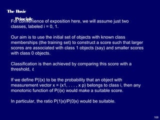 168
The Basic
Principle
For convenience of exposition here, we will assume just two
classes, labeled i = 0, 1.
Our aim is to use the initial set of objects with known class
memberships (the training set) to construct a score such that larger
scores are associated with class 1 objects (say) and smaller scores
with class 0 objects.
Classification is then achieved by comparing this score with a
threshold, t.
If we define P(i|x) to be the probability that an object with
measurement vector x = (x1, . . . , x p) belongs to class i, then any
monotonic function of P(i|x) would make a suitable score.
In particular, the ratio P(1|x)/P(0|x) would be suitable.
 