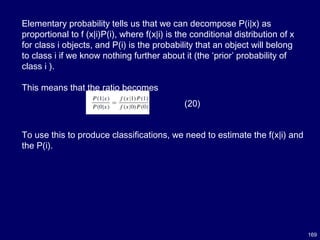 169
Elementary probability tells us that we can decompose P(i|x) as
proportional to f (x|i)P(i), where f(x|i) is the conditional distribution of x
for class i objects, and P(i) is the probability that an object will belong
to class i if we know nothing further about it (the ‘prior’ probability of
class i ).
This means that the ratio becomes
(20)
To use this to produce classifications, we need to estimate the f(x|i) and
the P(i).
 