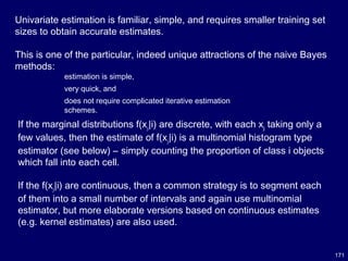 171
Univariate estimation is familiar, simple, and requires smaller training set
sizes to obtain accurate estimates.
This is one of the particular, indeed unique attractions of the naive Bayes
methods:
estimation is simple,
very quick, and
does not require complicated iterative estimation
schemes.
If the marginal distributions f(xj|i) are discrete, with each xj taking only a
few values, then the estimate of f(xj|i) is a multinomial histogram type
estimator (see below) – simply counting the proportion of class i objects
which fall into each cell.
If the f(xj|i) are continuous, then a common strategy is to segment each
of them into a small number of intervals and again use multinomial
estimator, but more elaborate versions based on continuous estimates
(e.g. kernel estimates) are also used.
 