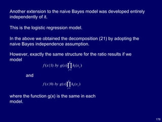 178
Another extension to the naive Bayes model was developed entirely
independently of it.
This is the logistic regression model.
In the above we obtained the decomposition (21) by adopting the
naive Bayes independence assumption.
However, exactly the same structure for the ratio results if we
model
and
1
1
( |1) ( ) ( )
p
j
j
f x by g x h x
=
∏
0
1
( | 0) ( ) ( )
p
j
j
f x by g x h x
=
∏
where the function g(x) is the same in each
model.
 