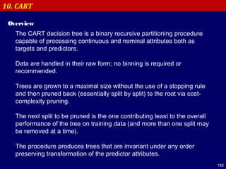 182
10. CART
Overview
The CART decision tree is a binary recursive partitioning procedure
capable of processing continuous and nominal attributes both as
targets and predictors.
Data are handled in their raw form; no binning is required or
recommended.
Trees are grown to a maximal size without the use of a stopping rule
and then pruned back (essentially split by split) to the root via cost-
complexity pruning.
The next split to be pruned is the one contributing least to the overall
performance of the tree on training data (and more than one split may
be removed at a time).
The procedure produces trees that are invariant under any order
preserving transformation of the predictor attributes.
 