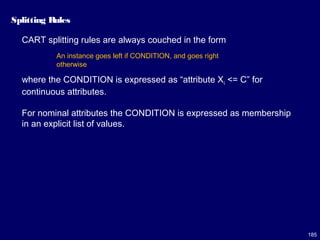 185
Splitting Rules
CART splitting rules are always couched in the form
where the CONDITION is expressed as “attribute Xi <= C” for
continuous attributes.
For nominal attributes the CONDITION is expressed as membership
in an explicit list of values.
An instance goes left if CONDITION, and goes right
otherwise
 