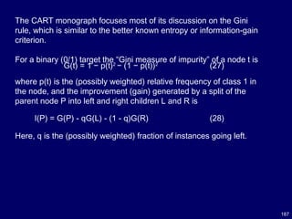 187
The CART monograph focuses most of its discussion on the Gini
rule, which is similar to the better known entropy or information-gain
criterion.
For a binary (0/1) target the “Gini measure of impurity” of a node t is
G(t) = 1 − p(t)2
− (1 − p(t))2
(27)
where p(t) is the (possibly weighted) relative frequency of class 1 in
the node, and the improvement (gain) generated by a split of the
parent node P into left and right children L and R is
Here, q is the (possibly weighted) fraction of instances going left.
I(P) = G(P) - qG(L) - (1 - q)G(R) (28)
 