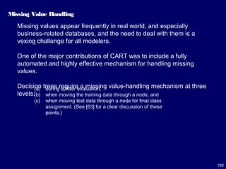 192
Missing Value Handling
Missing values appear frequently in real world, and especially
business-related databases, and the need to deal with them is a
vexing challenge for all modelers.
One of the major contributions of CART was to include a fully
automated and highly effective mechanism for handling missing
values.
Decision trees require a missing value-handling mechanism at three
levels:
(a) during splitter evaluation,
(b) when moving the training data through a node, and
(c) when moving test data through a node for final class
assignment. (See [63] for a clear discussion of these
points.)
 