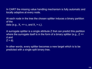 195
In CART the missing value handling mechanism is fully automatic and
locally adaptive at every node.
At each node in the tree the chosen splitter induces a binary partition
of the
data (e.g., X1 <= c1 and X1 > c1).
A surrogate splitter is a single attribute Z that can predict this partition
where the surrogate itself is in the form of a binary splitter (e.g., Z <=
d and
Z > d).
In other words, every splitter becomes a new target which is to be
predicted with a single split binary tree.
 