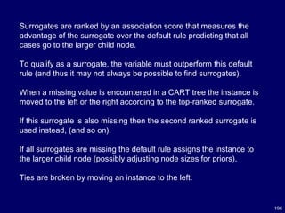 196
Surrogates are ranked by an association score that measures the
advantage of the surrogate over the default rule predicting that all
cases go to the larger child node.
To qualify as a surrogate, the variable must outperform this default
rule (and thus it may not always be possible to find surrogates).
When a missing value is encountered in a CART tree the instance is
moved to the left or the right according to the top-ranked surrogate.
If this surrogate is also missing then the second ranked surrogate is
used instead, (and so on).
If all surrogates are missing the default rule assigns the instance to
the larger child node (possibly adjusting node sizes for priors).
Ties are broken by moving an instance to the left.
 