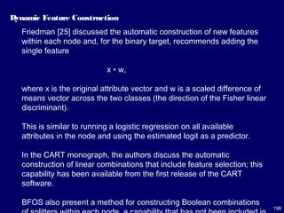 198
Dynamic Feature Construction
Friedman [25] discussed the automatic construction of new features
within each node and, for the binary target, recommends adding the
single feature
x ∗ w,
where x is the original attribute vector and w is a scaled difference of
means vector across the two classes (the direction of the Fisher linear
discriminant).
This is similar to running a logistic regression on all available
attributes in the node and using the estimated logit as a predictor.
In the CART monograph, the authors discuss the automatic
construction of linear combinations that include feature selection; this
capability has been available from the first release of the CART
software.
BFOS also present a method for constructing Boolean combinations
 