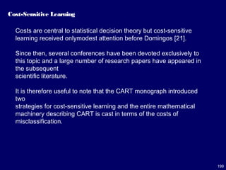199
Cost-Sensitive Learning
Costs are central to statistical decision theory but cost-sensitive
learning received onlymodest attention before Domingos [21].
Since then, several conferences have been devoted exclusively to
this topic and a large number of research papers have appeared in
the subsequent
scientific literature.
It is therefore useful to note that the CART monograph introduced
two
strategies for cost-sensitive learning and the entire mathematical
machinery describing CART is cast in terms of the costs of
misclassification.
 