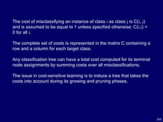200
The cost of misclassifying an instance of class i as class j is C(i, j)
and is assumed to be equal to 1 unless specified otherwise; C(i,i) =
0 for all i.
The complete set of costs is represented in the matrix C containing a
row and a column for each target class.
Any classification tree can have a total cost computed for its terminal
node assignments by summing costs over all misclassifications.
The issue in cost-sensitive learning is to induce a tree that takes the
costs into account during its growing and pruning phases.
 