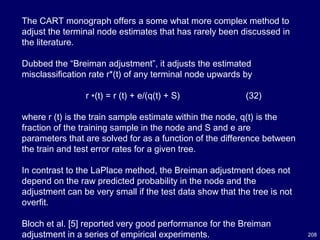 208
The CART monograph offers a some what more complex method to
adjust the terminal node estimates that has rarely been discussed in
the literature.
Dubbed the “Breiman adjustment”, it adjusts the estimated
misclassification rate r*(t) of any terminal node upwards by
r ∗(t) = r (t) + e/(q(t) + S) (32)
where r (t) is the train sample estimate within the node, q(t) is the
fraction of the training sample in the node and S and e are
parameters that are solved for as a function of the difference between
the train and test error rates for a given tree.
In contrast to the LaPlace method, the Breiman adjustment does not
depend on the raw predicted probability in the node and the
adjustment can be very small if the test data show that the tree is not
overfit.
Bloch et al. [5] reported very good performance for the Breiman
adjustment in a series of empirical experiments.
 