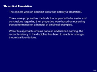 209
Theoretical Foundation
The earliest work on decision trees was entirely a theoretical.
Trees were proposed as methods that appeared to be useful and
conclusions regarding their properties were based on observing
tree performance on a handful of empirical examples.
While this approach remains popular in Machine Learning, the
recent tendency in the discipline has been to reach for stronger
theoretical foundations.
 