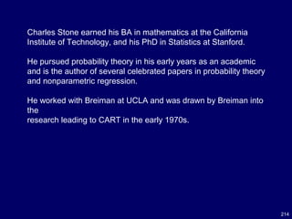 214
Charles Stone earned his BA in mathematics at the California
Institute of Technology, and his PhD in Statistics at Stanford.
He pursued probability theory in his early years as an academic
and is the author of several celebrated papers in probability theory
and nonparametric regression.
He worked with Breiman at UCLA and was drawn by Breiman into
the
research leading to CART in the early 1970s.
 