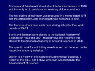 215
Breiman and Friedman first met at an Interface conference in 1976,
which shortly led to collaboration involving all four co-authors.
The first outline of their book was produced in a memo dated 1978
and the completed CART monograph was published in 1984.
The four co-authors have each been distinguished for their work
outside of CART.
Stone and Breiman were elected to the National Academy of
Sciences (in 1993 and 2001, respectively) and Friedman was
elected to the American Academy of Arts and Sciences in 2006.
The specific work for which they were honored can be found on the
respective academy websites.
Olshen is a Fellow of the Institute of Mathematical Statistics, a
Fellow of the IEEE, and Fellow, American Association for the
Advancement of Science.
 