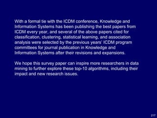 217
With a formal tie with the ICDM conference, Knowledge and
Information Systems has been publishing the best papers from
ICDM every year, and several of the above papers cited for
classification, clustering, statistical learning, and association
analysis were selected by the previous years’ ICDM program
committees for journal publication in Knowledge and
Information Systems after their revisions and expansions.
We hope this survey paper can inspire more researchers in data
mining to further explore these top-10 algorithms, including their
impact and new research issues.
 