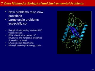 23
 New problems raise new
questions
 Large scale problems
especially so
 Biological data mining, such as HIV
vaccine design
 DNA, chemical properties, 3D
structures, and functional properties
 need to be fused
 Environmental data mining
 Mining for solving the energy crisis
7. Data Mining for Biological and Environmental Problems
 