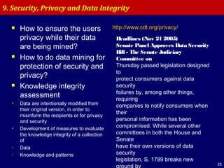 25
 How to ensure the users
privacy while their data
are being mined?
 How to do data mining for
protection of security and
privacy?
 Knowledge integrity
assessment
 Data are intentionally modified from
their original version, in order to
misinform the recipients or for privacy
and security
 Development of measures to evaluate
the knowledge integrity of a collection
of
o Data
o Knowledge and patterns
9. Security, Privacy and Data Integrity
http://www.cdt.org/privacy/
Headlines (Nov 21 2005)
Senate Panel Approves Data Security
Bill - The Senate Judiciary
Committee on
Thursday passed legislation designed
to
protect consumers against data
security
failures by, among other things,
requiring
companies to notify consumers when
their
personal information has been
compromised. While several other
committees in both the House and
Senate
have their own versions of data
security
legislation, S. 1789 breaks new
ground by
 
