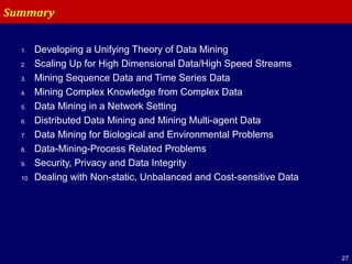 27
1. Developing a Unifying Theory of Data Mining
2. Scaling Up for High Dimensional Data/High Speed Streams
3. Mining Sequence Data and Time Series Data
4. Mining Complex Knowledge from Complex Data
5. Data Mining in a Network Setting
6. Distributed Data Mining and Mining Multi-agent Data
7. Data Mining for Biological and Environmental Problems
8. Data-Mining-Process Related Problems
9. Security, Privacy and Data Integrity
10. Dealing with Non-static, Unbalanced and Cost-sensitive Data
Summary
 