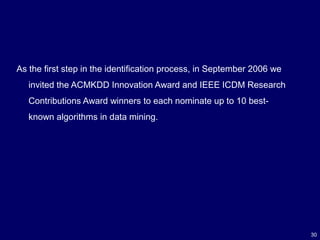 30
As the first step in the identification process, in September 2006 we
invited the ACMKDD Innovation Award and IEEE ICDM Research
Contributions Award winners to each nominate up to 10 best-
known algorithms in data mining.
 