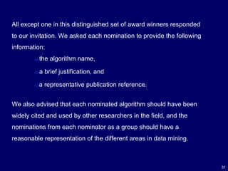 31
All except one in this distinguished set of award winners responded
to our invitation. We asked each nomination to provide the following
information:
We also advised that each nominated algorithm should have been
widely cited and used by other researchers in the field, and the
nominations from each nominator as a group should have a
reasonable representation of the different areas in data mining.
(a)the algorithm name,
(b)a brief justification, and
(c)a representative publication reference.
 
