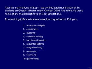 32
After the nominations in Step 1, we verified each nomination for its
citations on Google Scholar in late October 2006, and removed those
nominations that did not have at least 50 citations.
All remaining (18) nominations were then organized in 10 topics:
1. association analysis
2. classification
3. clustering
4. statistical learning
5. bagging and boosting
6. sequential patterns
7. integrated mining
8. rough sets
9. link mining
10. graph mining.
 