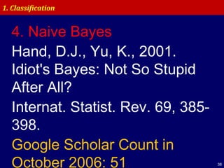 38
1. Classification
4. Naive Bayes
Hand, D.J., Yu, K., 2001.
Idiot's Bayes: Not So Stupid
After All?
Internat. Statist. Rev. 69, 385-
398.
Google Scholar Count in
October 2006: 51
 