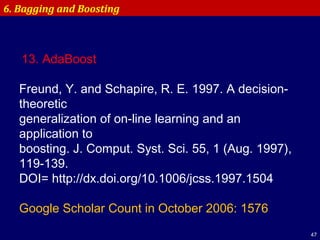 47
6. Bagging and Boosting
13. AdaBoost
 
Freund, Y. and Schapire, R. E. 1997. A decision-
theoretic
generalization of on-line learning and an
application to
boosting. J. Comput. Syst. Sci. 55, 1 (Aug. 1997),
119-139.
DOI= http://dx.doi.org/10.1006/jcss.1997.1504
 
Google Scholar Count in October 2006: 1576
 