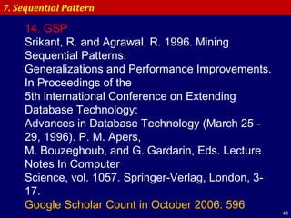 48
7. Sequential Pattern
14. GSP
Srikant, R. and Agrawal, R. 1996. Mining
Sequential Patterns:
Generalizations and Performance Improvements.
In Proceedings of the
5th international Conference on Extending
Database Technology:
Advances in Database Technology (March 25 -
29, 1996). P. M. Apers,
M. Bouzeghoub, and G. Gardarin, Eds. Lecture
Notes In Computer
Science, vol. 1057. Springer-Verlag, London, 3-
17.
Google Scholar Count in October 2006: 596
 