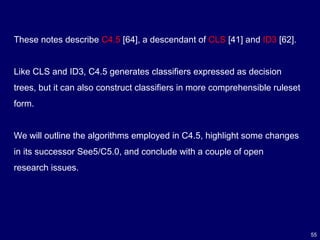 55
These notes describe C4.5 [64], a descendant of CLS [41] and ID3 [62].
Like CLS and ID3, C4.5 generates classifiers expressed as decision
trees, but it can also construct classifiers in more comprehensible ruleset
form.
We will outline the algorithms employed in C4.5, highlight some changes
in its successor See5/C5.0, and conclude with a couple of open
research issues.
 