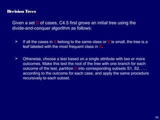 56
Decision Trees
Given a set S of cases, C4.5 first grows an initial tree using the
divide-and-conquer algorithm as follows:
 If all the cases in S belong to the same class or S is small, the tree is a
leaf labeled with the most frequent class in S.
 Otherwise, choose a test based on a single attribute with two or more
outcomes. Make this test the root of the tree with one branch for each
outcome of the test, partition S into corresponding subsets S1, S2, . . .
according to the outcome for each case, and apply the same procedure
recursively to each subset.
 