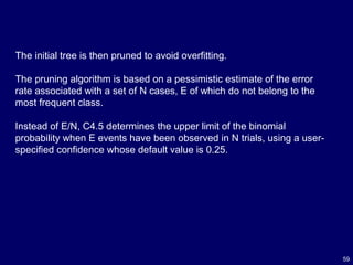 59
The initial tree is then pruned to avoid overfitting.
The pruning algorithm is based on a pessimistic estimate of the error
rate associated with a set of N cases, E of which do not belong to the
most frequent class.
Instead of E/N, C4.5 determines the upper limit of the binomial
probability when E events have been observed in N trials, using a user-
specified confidence whose default value is 0.25.
 