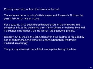 60
Pruning is carried out from the leaves to the root.
The estimated error at a leaf with N cases and E errors is N times the
pessimistic error rate as above.
For a subtree, C4.5 adds the estimated errors of the branches and
compares this to the estimated error if the subtree is replaced by a leaf;
if the latter is no higher than the former, the subtree is pruned.
Similarly, C4.5 checks the estimated error if the subtree is replaced by
one of its branches and when this appears beneficial the tree is
modified accordingly.
The pruning process is completed in one pass through the tree.
 