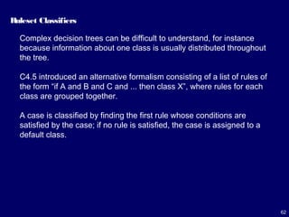 62
Ruleset Classifiers
Complex decision trees can be difficult to understand, for instance
because information about one class is usually distributed throughout
the tree.
C4.5 introduced an alternative formalism consisting of a list of rules of
the form “if A and B and C and ... then class X”, where rules for each
class are grouped together.
A case is classified by finding the first rule whose conditions are
satisfied by the case; if no rule is satisfied, the case is assigned to a
default class.
 